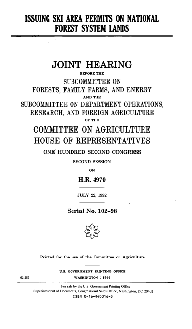 handle is hein.cbhear/isapnfs0001 and id is 1 raw text is: ISSUING SKI AREA PERMITS ON NATIONAL
FOREST SYSTEM LANDS

JOINT HEARING
BEFORE THE
SUBCOMMITTEE ON
FORESTS, FAMILY FARMS, AND ENERGY
AND THE
SUBCOMMITTEE ON DEPARTMENT OPERATIONS,
RESEARCH, AND FOREIGN AGRICULTURE
OF THE
COMMITTEE ON AGRICULTURE
HOUSE OF REPRESENTATIVES
ONE HUNDRED SECOND CONGRESS
SECOND SESSION
ON
H.R. 4970

JULY 22, 1992

Serial No. 102-98
Printed for the use of the Committee on Agriculture

U.S. GOVERNMENT PRINTING OFFICE
WASHINGTON : 1993

62-289

For sale by the U.S. Government Printing Office
Superintendent of Documents, Congressional Sales Office, Washington, DC 20402
ISBN 0-16-040016-3



