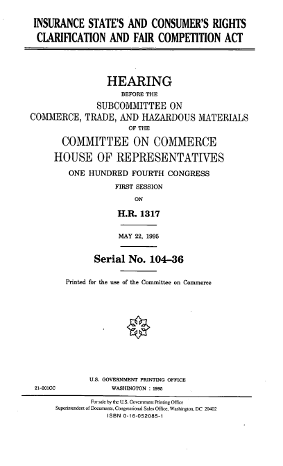 handle is hein.cbhear/iscrc0001 and id is 1 raw text is: INSURANCE STATE'S AND CONSUMER'S RIGHTS
CLARIFICATION AND FAIR COMPETITION ACT
HEARING
BEFORE THE
SUBCOMMITTEE ON
COMMERCE, TRADE, AND HAZARDOUS MATERIALS
OF THE
COMMITTEE ON COMMERCE
HOUSE OF REPRESENTATIVES
ONE HUNDRED FOURTH CONGRESS
FIRST SESSION
ON
H.R. 1317

MAY 22, 1995

Serial No. 104-36
Printed for the use of the Committee on Commerce

U.S. GOVERNMENT PRINTING OFFICE
WASHINGTON : 1995

21-201CC

For sale by the U.S. Government Printing Office
Superintendent of Documents, Congressional Sales Office, Washington, DC 20402
ISBN 0-16-052085-1


