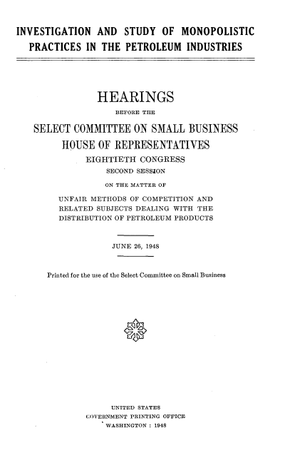 handle is hein.cbhear/ismp0001 and id is 1 raw text is: 



INVESTIGATION AND STUDY OF MONOPOLISTIC

   PRACTICES IN THE PETROLEUM INDUSTRIES


             HEARINGS
                 BEFORE THE

SELECT COMMITTEE ON SMALL BUSINESS

      HOUSE OF REPRESENTATIVES

          EIGHTIETH CONGRESS
               SECOND SESSION

               ON THE MATTER OF

     UNFAIR METHODS OF COMPETITION AND
     RELATED SUBJECTS DEALING WITH THE
     DISTRIBUTION OF PETROLEUM PRODUCTS



                JUNE 26, 1948



   Printed for the use of the Select Committee on Small Business






                  0










                UNITED STATES
           COVERNMENT PRINTING OFFICE
              WASHINGTON : 1948



