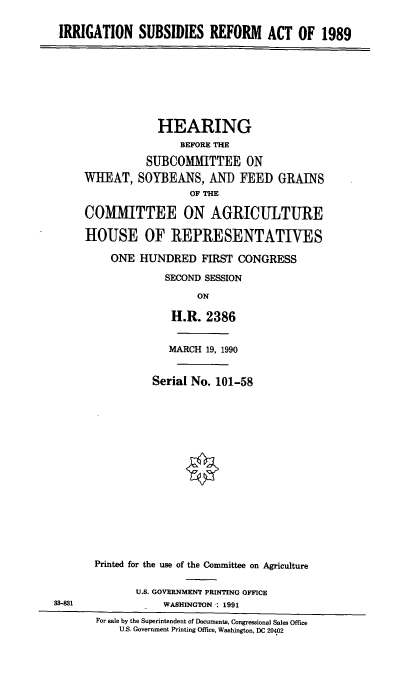 handle is hein.cbhear/isra0001 and id is 1 raw text is: IRRIGATION SUBSIDIES REFORM ACT OF 1989

HEARING
BEFORE THE
SUBCOMMITTEE ON
WHEAT, SOYBEANS, AND FEED GRAINS
OF THE
COMIMITTEE ON AGRICULTURE
HOUSE OF REPRESENTATIVES
ONE HUNDRED FIRST CONGRESS
SECOND SESSION
ON
H.R. 2386
MARCH 19, 1990
Serial No. 101-58
Printed for the use of the Committee on Agriculture

U.S. GOVERNMENT PRINTING OFFICE
WASHINGTON : 1991

38-881

For sale by the Superintendent of Documents, Congressional Sales Office
U.S. Government Printing Office, Washington, DC 20402


