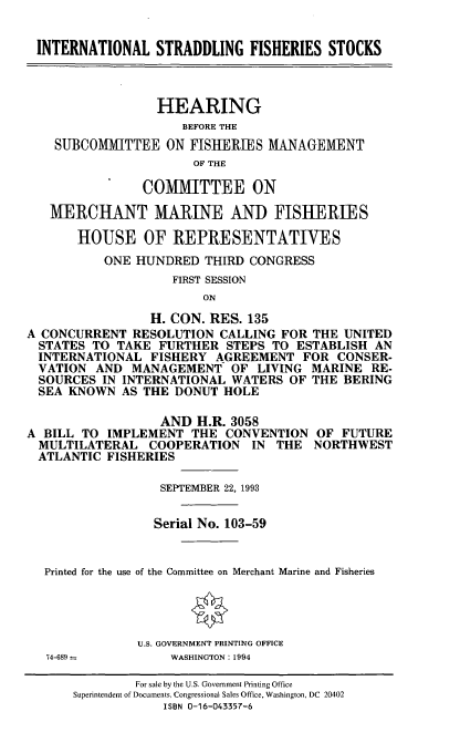 handle is hein.cbhear/istrdfs0001 and id is 1 raw text is: INTERNATIONAL STRADDLING FISHERIES STOCKS
HEARING
BEFORE THE
SUBCOMMITTEE ON FISHERIES MANAGEMENT
OF THE
COMMITTEE ON
MERCHANT MARINE AND FISHERIES
HOUSE OF REPRESENTATIVES
ONE HUNDRED THIRD CONGRESS
FIRST SESSION
ON
H. CON. RES. 135
A CONCURRENT RESOLUTION CALLING FOR THE UNITED
STATES TO TAKE FURTHER STEPS TO ESTABLISH AN
INTERNATIONAL FISHERY AGREEMENT FOR CONSER-
VATION AND MANAGEMENT OF LIVING MARINE RE-
SOURCES IN INTERNATIONAL WATERS OF THE BERING
SEA KNOWN AS THE DONUT HOLE
AND H.R. 3058
A BILL TO IMPLEMENT THE CONVENTION OF FUTURE
MULTILATERAL COOPERATION IN THE NORTHWEST
ATLANTIC FISHERIES
SEPTEMBER 22, 1993
Serial No. 103-59
Printed for the use of the Committee on Merchant Marine and Fisheries
U.S. GOVERNMENT PRINTING OFFICE
74-689        WASHINGTON: 1994

For sale by the U.S. Government Printing Office
Superintendent of Documents, Congressional Sales Office, Washington, DC 20402
ISBN 0-16-043357-6


