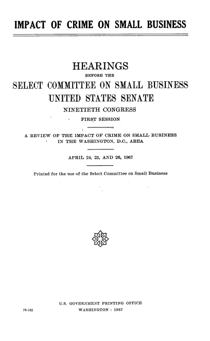 handle is hein.cbhear/itcmslbs0001 and id is 1 raw text is: 



IMPACT OF CRIME ON SMALL BUSINESS


                HEARINGS
                    BEFORE THE

SELECT   COMMITTEE ON SMALL BUSINESS

          UNITED STATES SENATE

              NINETIETH  CONGRESS

                   FIRST SESSION


   A REVIEW OF THE IMPACT OF CRIME ON SMALL BUSINESS
            IN THE WASHINGTON, D.C., AREA


               APRIL 24, 25, AND 26, 1967


      Printed for the use of the Select Committee on Small Business


























             U.S. GOVERNMENT PRINTING OFFICE
   79-183         WASHINGTON : 1967


