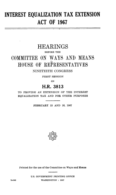 handle is hein.cbhear/itezntena0001 and id is 1 raw text is: 




INTEREST   EQUALIZATION TAX EXTENSION


                ACT   OF  1967


             HEARINGS
                BEFORE THE

COMMITTEE ON WAYS ANID MEANS

   HOUSE OF REIRESENTATIVES

          NINETIETH  CONGRESS

               FIRST SESSION
                   ON

               H.R. 3813

   TO PROVIDE AN EXTENSION OF THE INTEREST
   EQUALIZATION TAX AND FOR OTHER PURPOSES


74-949


       FEBRUARY 15 AND 16, 1967






















Printed for the use of the Committee on Ways and Means


      U.S. GOVERNMENT PRINTING OFFICE
          WASHINGTON : 1967


