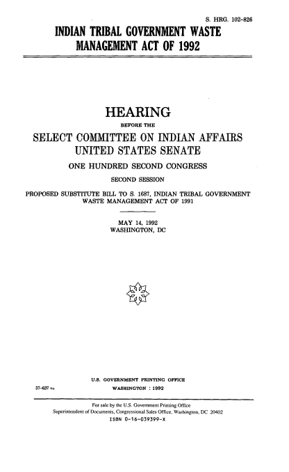 handle is hein.cbhear/itgwm0001 and id is 1 raw text is: S. HRG. 102-826
INDIAN TRIBAL GOVERNMENT WASTE
MANAGEMENT ACT OF 1992

HEARING
BEFORE THE
SELECT COMMITTEE ON INDIAN AFFAIRS
UNITED STATES SENATE
ONE HUNDRED SECOND CONGRESS
SECOND SESSION
PROPOSED SUBSTITUTE BILL TO S. 1687, INDIAN TRIBAL GOVERNMENT
WASTE MANAGEMENT ACT OF 1991
MAY 14, 1992
WASHINGTON, DC

U.S. GOVERNMENT PRINTING OFFICE
WASHINGTON : 1992

57-637-

For sale by the U.S. Government Printing Office
Superintendent of Documents, Congressional Sales Office, Washington, DC 20402
ISBN 0-16-039399-X


