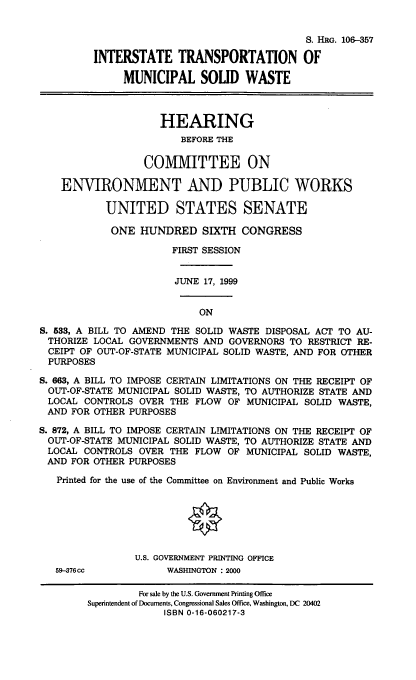 handle is hein.cbhear/itmsw0001 and id is 1 raw text is: S. HRG. 106-357
INTERSTATE TRANSPORTATION OF
MUNICIPAL SOLID WASTE
HEARING
BEFORE THE
COMMITTEE ON
ENVIRONMENT AND PUBLIC WORKS
UNITED STATES SENATE
ONE HUNDRED SIXTH CONGRESS
FIRST SESSION
JUNE 17, 1999
ON
S. 533, A BILL TO AMEND THE SOLID WASTE DISPOSAL ACT TO AU-
THORIZE LOCAL GOVERNMENTS AND GOVERNORS TO RESTRICT RE-
CEIPT OF OUT-OF-STATE MUNICIPAL SOLID WASTE, AND FOR OTHER
PURPOSES
S. 663, A BILL TO IMPOSE CERTAIN LIMITATIONS ON THE RECEIPT OF
OUT-OF-STATE MUNICIPAL SOLID WASTE, TO AUTHORIZE STATE AND
LOCAL CONTROLS OVER THE FLOW OF MUNICIPAL SOLID WASTE,
AND FOR OTHER PURPOSES
S. 872, A BILL TO IMPOSE CERTAIN LIMITATIONS ON THE RECEIPT OF
OUT-OF-STATE MUNICIPAL SOLID WASTE, TO AUTHORIZE STATE AND
LOCAL CONTROLS OVER THE FLOW OF MUNICIPAL SOLID WASTE,
AND FOR OTHER PURPOSES
Printed for the use of the Committee on Environment and Public Works
U.S. GOVERNMENT PRINTING OFFICE
59-376cc           WASHINGTON : 2000
For sale by the U.S. Government Printing Office
Superintendent of Documents, Congressional Sales Office, Washington, DC 20402
ISBN 0-16-060217-3


