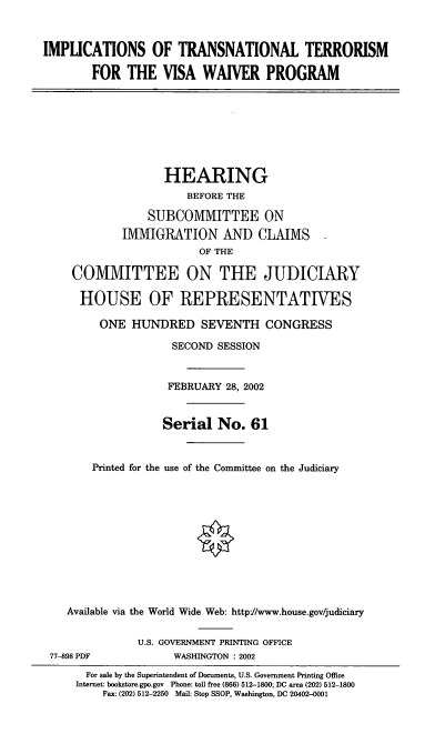 handle is hein.cbhear/itnstvw0001 and id is 1 raw text is: IMPLICATIONS OF TRANSNATIONAL TERRORISM
FOR THE VISA WAIVER PROGRAM
HEARING
BEFORE THE
SUBCOMMITTEE ON
IMMIGRATION AND CLAIMS
OF THE
COMMITTEE ON THE JUDICIARY
HOUSE OF REPRESENTATIVES
ONE HUNDRED SEVENTH CONGRESS
SECOND SESSION
FEBRUARY 28, 2002
Serial No. 61
Printed for the use of the Committee on the Judiciary
Available via the World Wide Web: http://www.house.gov/judiciary
U.S. GOVERNMENT PRINTING OFFICE
77-898 PDF            WASHINGTON : 2002
For sale by the Superintendent of Documents, U.S. Government Printing Office
Internet: bookstore.gpo.gov Phone: toll free (866) 512-1800; DC area (202) 512-1800
Fax: (202) 512-2250 Mail: Stop SSOP, Washington, DC 20402-0001


