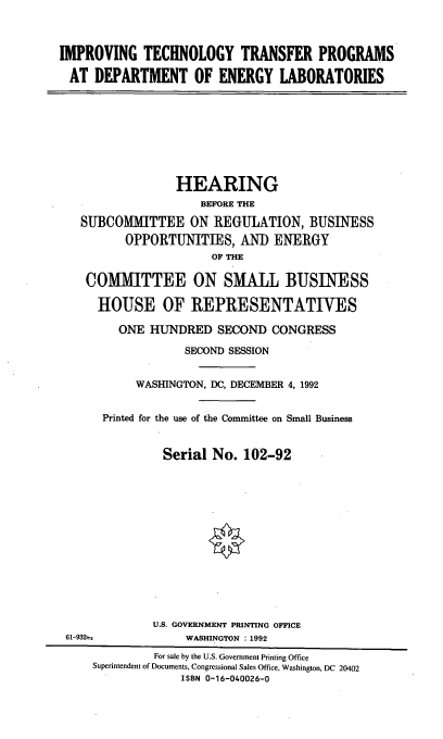 handle is hein.cbhear/ittp0001 and id is 1 raw text is: IMPROVING TECHNOLOGY TRANSFER PROGRAMS
AT DEPARTMENT OF ENERGY LABORATORIES
HEARING
BEFORE THE
SUBCOMMITTEE ON REGULATION, BUSINESS
OPPORTUNITIES, AND ENERGY
OF THE
COMMITTEE ON SMALL BUSINESS
HOUSE OF REPRESENTATIVES
ONE HUNDRED SECOND CONGRESS
SECOND SESSION
WASHINGTON, DC, DECEMBER 4, 1992
Printed for the use of the Committee on Small Business
Serial No. 102-92
U.S. GOVERNMENT PRINTING OFFICE
61-932-           WASHINGTON : 1992
For sale by the U.S. Government Printing Office
Superintendent of Documents, Congressional Sales Office, Washington, DC 20402
ISBN 0-16-040026-0


