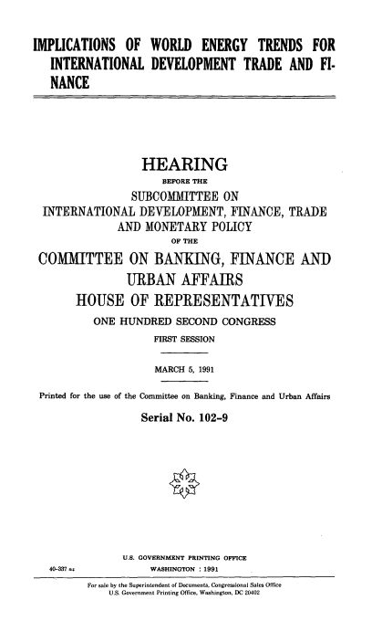 handle is hein.cbhear/iwetidt0001 and id is 1 raw text is: IMPLICATIONS OF
INTERNATIONAL
NANCE

WORLD ENERGY TRENDS FOR
DEVELOPMENT TRADE AND FI-

HEARING
BEFORE THE
SUBCOMMITTEE ON
INTERNATIONAL I)EVELOPMENT, FINANCE, TRADE
AND MONETARY POLICY
OF THE
COMMITTEE ON BANKING, FINANCE AND
URBAN AFFAIRS
HOUSE OF REPRESENTATIVES
ONE HUNDRED SECOND CONGRESS
FIRST SESSION
MARCH 5, 1991
Printed for the use of the Committee on Banking, Finance and Urban Affairs
Serial No. 102-9
U.S. GOVERNMENT PRINTING OFFICE
40-337 v             WASHINGTON 1991
For sale by the Superintendent of Documents, Congressional Sales Office
U.S. Government Printing Office, Washington, DC 20402



