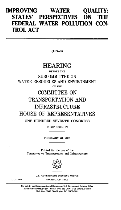 handle is hein.cbhear/iwqsp0001 and id is 1 raw text is: IMPROVING   WATER     QUALITY:
STATES' PERSPECTIVES ON THE
FEDERAL WATER POLLUTION CON-
TROL ACT

(107-3)

HEARING
BEFORE THE
SUBCOMMITTEE ON
WATER RESOURCES AND ENVIRONMENT
OF THE
COMMITTEE ON
TRANSPORTATION AND
INFRASTRUCTURE
HOUSE OF REPRESENTATIVES
ONE HUNDRED SEVENTH CONGRESS
FIRST SESSION
FEBRUARY 28, 2001
Printed for the use of the
Committee on Transportation and Infrastructure

U.S. GOVERNMENT PRINTING OFFICE
WASHINGTON : 2001

71-147 DTP

For sale by the Superintendent of Documents, U.S. Government Printing Office
Internet: bookstore.gpo.gov Phone: (202) 512-1800 Fax: (202) 512-2250
Mail: Stop SSOP, Washington, DC 20402-0001


