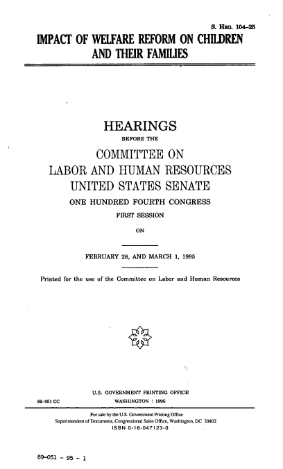 handle is hein.cbhear/iwrcf0001 and id is 1 raw text is: S. HRG. 104-25
IMPACT OF WELFARE REFORM ON CHILDREN
AND THEIR FAMILIES

HEARINGS
BEFORE THE
COMMITTEE ON
LABOR AND HUMAN RESOURCES
UNITED STATES SENATE
ONE HUNDRED FOURTH CONGRESS
FIRST SESSION
ON
FEBRUARY 28, AND MARCH 1, 1995
Printed for the use of the Committee on Labor and Human Resources
U.S. GOVERNMENT PRINTING OFFICE
89-051 CC            WASHINGTON : 1995
For sale by the U.S. Government Printing Office
Superintendent of Documents, Congressional Sales Office, Washington, DC 20402
ISBN 0-16-047123-0

89-051 - 95 - 1


