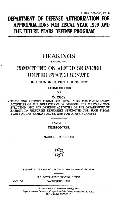 handle is hein.cbhear/ixfypvi0001 and id is 1 raw text is: S. HRG. 105-605, PT. 6
DEPARTMENT OF DEFENSE AUTHORIZATION FOR
APPROPRIATIONS FOR FISCAL YEAR 1999 AND
THE FUTURE YEARS DEFENSE PROGRAM
HEARINGS
BEFORE THE
COMMITTEE ON ARMED SERVICES
UNITED STATES SENATE
ONE HUNDRED FIFTH CONGRESS
SECOND SESSION
ON
S. 2057
AUTHORIZING APPROPRIATIONS FOR FISCAL YEAR 1999 FOR MILITARY
ACTIVITIES OF THE DEPARTMENT OF DEFENSE, FOR MILITARY CON-
STRUCTION, AND FOR DEFENSE ACTIVITIES OF THE DEPARTMENT OF
ENERGY, TO PRESCRIBE PERSONNEL STRENGTHS FOR SUCH FISCAL
YEAR FOR THE ARMED FORCES, AND FOR OTHER PURPOSES
PART 6
PERSONNEL
MARCH 4, 11, 18, 1998
Printed for the use of the Committee on Armed Services
U.S. GOVERNMENT PRINTING OFFICE
48-071 CC          WASHINGTON : 1998
For sale by the U.S. Government Printing Office
Superintendent of Documents, Congressional Sales Office, Washington, DC 20402
ISBN 0-16-057525-7


