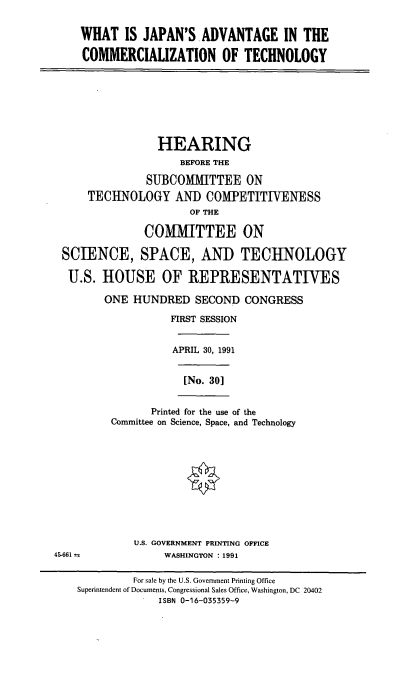 handle is hein.cbhear/jact0001 and id is 1 raw text is: WHAT IS JAPAN'S ADVANTAGE IN THE
COMMERCIALIZATION OF TECHNOLOGY
HEARING
BEFORE THE
SUBCOMMITTEE ON
TECHNOLOGY AND COMPETITIVENESS
OF THE
COMMITTEE ON
SCIENCE, SPACE, AND TECHNOLOGY
U.S. HOUSE OF REPRESENTATIVES
ONE HUNDRED SECOND CONGRESS
FIRST SESSION
APRIL 30, 1991
[No. 30]
Printed for the use of the
Committee on Science, Space, and Technology
U.S. GOVERNMENT PRINTING OFFICE
45-661 2              WASHINGTON : 1991
For sale by the U.S. Government Printing Office
Superintendent of Documents, Congressional Sales Office, Washington, DC 20402
ISBN 0-16-035359-9


