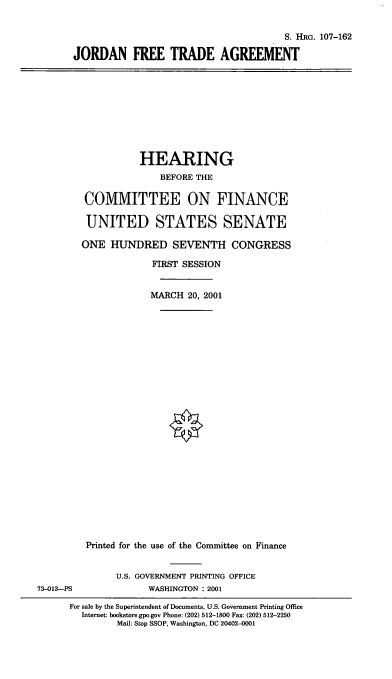 handle is hein.cbhear/jdnfta0001 and id is 1 raw text is: S. HRG. 107-162
JORDAN FREE TRADE AGREEMENT

HEARING
BEFORE THE
COMMITTEE ON FINANCE
UNITED STATES SENATE
ONE HUNDRED SEVENTH CONGRESS
FIRST SESSION
MARCH 20, 2001
Printed for the use of the Committee on Finance
U.S. GOVERNMENT PRINTING OFFICE
73-013--PS             WASHINGTON : 2001
For sale by the Superintendent of Documents, U.S. Government Printing Office
Internet: bookstore.gpo.gov Phone: (202) 512-1800 Fax: (202) 512-2250
Mail: Stop SSOP, Washington, DC 20402-0001


