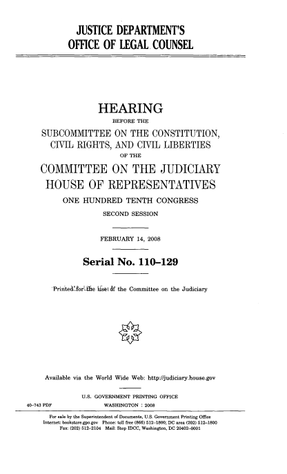 handle is hein.cbhear/jdoolc0001 and id is 1 raw text is: 



  JUSTICE DEPARTMENT'S

OFFICE OF LEGAL. COUNSEL


               HEARING
                  BEFORE THE

SUBCOMMITTEE ON THE CONSTITUTION,
   CIVIL RIGHTS, AND CIVIL LIBERTIES
                    OF THE

COMMITTEE ON THE JUDICIARY

HOUSE OF REPRESENTATIVES

      ONE HUNDRED TENTH CONGRESS

                SECOND SESSION



                FEBRUARY 14, 2008


           Serial No. 110-129



   PrintediorLfie kfsb( df the Committee on the Judiciary












 Available via the World Wide Web: http://judiciary.house.gov


40-743 PDF


U.S. GOVERNMENT PRINTING OFFICE
      WASHINGTON : 2008


  For sale by the Superintendent of Documents, U.S. Government Printing Office
Internet: bookstore.gpo.gov Phone: toll free (866) 512-1800; DC area (202) 512-1800
    Fax: (202) 512-2104 Mail: Stop IDCC, Washington, DC 20402-0001


