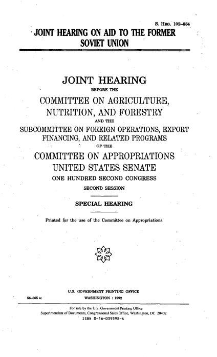 handle is hein.cbhear/jhfsovu0001 and id is 1 raw text is: S. H4w.. 102-884
JOINT HEARING ON AID TO THE FORMER
SOVIET UNION
JOINT HEARING
BEFORE THE
COMMITTEE ON AGRICULTURE,
NUTRITION, AND FORESTRY
AND THE
SUBCOMMITTEE ON FOREIGN OPERATIONS, EXPORT
FINANCING, AND RELATED PROGRAMS
OF THE
COMMITTEE ON APPROPRIATIONS
UNITED STATES SENATE
ONE HUNDRED SECOND CONGRESS
SECOND SESSION
SPECIAL HEARING
Printed for the use of the Committee on Appropriations
U.S. GOVERNMENT PRINTING OFFICE
56-0M cc          WASHINGTON : 1992
For sale by the U.S. Government Printing Office
Superintendent of Documents, Congressional Sales Office, Washington, DC 20402
ISBN 0-16-039598-4


