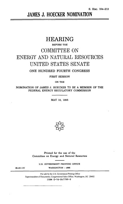 handle is hein.cbhear/jmhcknom0001 and id is 1 raw text is: S. Hat. 104-213
JAMES J. HOECKER NOMINATION

HEARING
BEFORE THE
COMMITTEE ON
ENERGY AND NATURAL RESOURCES
UNITED STATES SENATE
ONE HUNDRED FOURTH CONGRESS
FIRST SESSION
ON THE
NOMINATION OF JAMES J. HOECKER TO BE A MEMBER OF THE
FEDERAL ENERGY REGULATORY COMMISSION

20-611 CC

MAY 10, 1995
Printed for the use of the
Committee on Energy and Natural Resources
U.S. GOVERNMENT PRINTING OFFICE
WASHINGTON : 1995

For sale by the U.S. Government Printing Office
Superintendent of Documents, Congressional Sales Office, Washington, DC 20402
ISBN 0-16-047799-9


