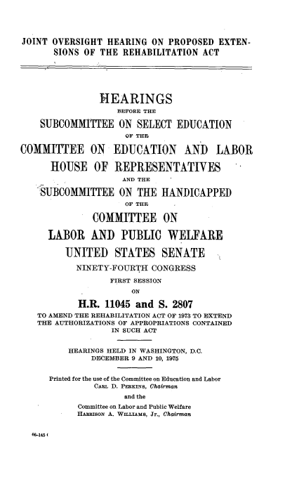 handle is hein.cbhear/johprexrehb0001 and id is 1 raw text is: 




JOINT OVERSIGHT HEARING ON PROPOSED EXTEN-
       SIONS OF THE REHABILITATION ACT






                HEARINGS
                   BEFORE THE

    SUBCOMMITTEE ON SELECT EDUCATION
                     OF THE

COMMITTEE ON EDUCATION AND LABOR

      HOUSE OF REPRESENTATIVES
                    AND THE

    SUBCOMMITTEE ON THE HANDICAPPED
                     OF THE

              COMMITTEE ON

      LABOR AND PUBLIC WELFARE

         UNITED    STATES SENATE

           NINETY-FOURTH CONGRESS

                  FIRST SESSION
                      ON

           H.R. 11045 and S. 2807
   TO AMEND THE REHABILITATION ACT OF 1973 TO EXTEND
   THE AUTHORIZATIONS OF APPROPRIATIONS CONTAINED
                  IN SUCH ACT


          HEARINGS HELD IN WASHINGTON, D.C.
              DECEMBER 9 AND 10, 1975


      Printed for the use of the Committee on Education and Labor
               CARL D. PERKINS, Chairman
                     and the
           Committee on Labor and Public Welfare
           HARRIsoN A. WILLIAMS, Jr., Chairman


66-145(


