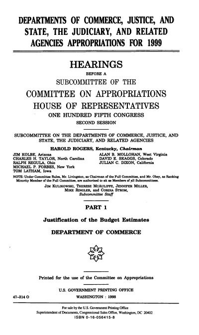 handle is hein.cbhear/judri0001 and id is 1 raw text is: DEPARTMENTS OF COMMERCE, JUSTICE, AND
STATE, THE JUDICIARY, AND RELATED
AGENCIES APPROPRIATIONS FOR 1999
HEARINGS
BEFORE A
SUBCOMMITTEE OF THE
COMMITTEE ON APPROPRIATIONS
HOUSE OF REPRESENTATIVES
ONE HIJNDRED FIFTH CONGRESS
SECOND SESSION
SUBCOMMITTEE ON THE DEPARTMENTS OF COMMERCE, JUSTICE, AND
STATE, THE JUDICIARY, AND RELATED AGENCIES
HAROLD ROGERS, Kentucky, Chairman
JIM KOLBE, Arizona             ALAN B. MOLLOHAN, West Virginia
CHARLES H. TAYLOR, North Carolina  DAVID E. SKAGGS, Colorado
RALPH REGULA, Ohio             JULIAN C. DIXON, California
MICHAEL P. FORBES, New York
TOM LATHAM, Iowa
NOTE: Under Committee Rules, Mr. Livingston, as Chairman of the Full Committee, and Mr. Obey, as Ranking
Minority Member of the Full Committee, are authorized to sit as Members of all Subcommittees.
Jim KuLuKowslu, THERESE McAuLIFFE, JENNIFER MILLER,
MIKE RiNGLER, and CoRDiA STROM,
Subcommittee Staff
PART 1
Justification of the Budget Estimates
DEPARTMENT OF COMMERCE

47-314 0

Printed for the use of the Committee on Appropriations
U.S. GOVERNMENT PRINTING OFFICE
WASHINGTON: 1998

For sale by the U.S. Government Printing Office
Superintendent of Documents, Congressional Sales Office, Washington, DC 20402
ISBN 0-16-056415-8



