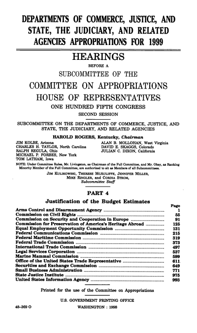 handle is hein.cbhear/judriv0001 and id is 1 raw text is: DEPARTMENTS OF COMMERCE, JUSTICE, AND
STATE, THE JUDICIARY, AND RELATED
AGENCIES APPROPRIATIONS FOR 1999
HEARINGS
BEFORE A
SUBCOMMITTEE OF THE
COMMITTEE ON APPROPRIATIONS
HOUSE OF REPRESENTATIVES
ONE HUNDRED FIFTH CONGRESS
SECOND SESSION
SUBCOMMITTEE ON THE DEPARTMENTS OF COMMERCE, JUSTICE, AND
STATE, THE JUDICIARY, AND RELATED AGENCIES
HAROLD ROGERS, Kentucky, Chairman
JIM KOLBE, Arizona                       ALAN B. MOLLOHAN, West Virginia
CHARLES H. TAYLOR, North Carolina        DAVID E. SKAGGS, Colorado
RALPH REGULA, Ohio                       JULIAN C. DIXON, California
MICHAEL P. FORBES, New York
TOM LATHAM, Iowa
NOTE: Under Committee Rules, Mr. Livingston, as Chairman of the Full Committee, and Mr. Obey, as Ranking
Minority Member of the Full Committee, are authorized to sit as Members of all Subcommittees.
JIM KULIKOWSKI, THERESE MCAULIFFE, JENNIFER MILLER,
MIKE RINGLER, and CoRDI STROM,
Subcommittee Staff
PART 4
Justification of the Budget Estimates
Page
Arms Control and Disarmament Agency .....................................................  1
Commission   on  Civil Rights  ...........................................................................  55
Commission on Security and Cooperation in Europe ............................  91
Commission for Preservation of America's Heritage Abroad ................   125
Equal Employment Opportunity Commission ...........................................  131
Federal Communications Commission ........................................................  215
Federal M  aritime  Commission   .......................................................................  319
Federal Trade   Commission   .............................................................................  373
International Trade Commission     ..................................................................  497
Legal Services  Corporation   ............................................................................  537
M arine M ammal Commission      .........................................................................  599
Office of the United States Trade Representative ....................................  611
Securities and Exchange Commission .........................................................  649
Small Business Administration    ......................................................................  771
State  Justice  Institute  ......................................................................................  975
United States Information Agency ................................................................  993
Printed for the use of the Committee on Appropriations
U.S. GOVERNMENT PRINTING OFFICE
48-3690                       WASHINGTON: 1998


