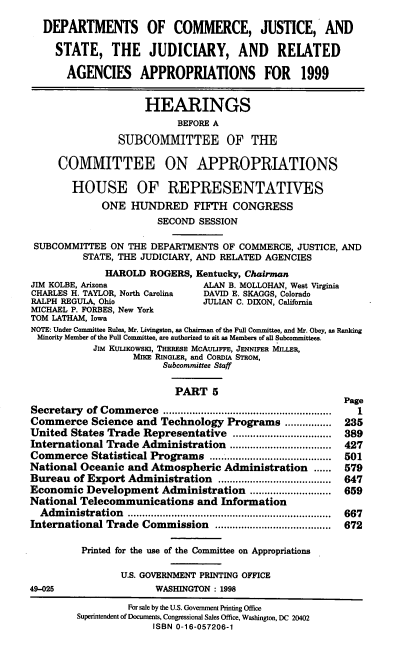 handle is hein.cbhear/judrv0001 and id is 1 raw text is: DEPARTMENTS OF COMMERCE, JUSTICE, AND
STATE, THE JUDICIARY, AND RELATED
AGENCIES APPROPRIATIONS FOR 1999
HEARINGS
BEFORE A
SUBCOMMITTEE OF THE
COMMITTEE ON APPROPRIATIONS
HOUSE OF REPRESENTATIVES
ONE HUNDRED FIFTH CONGRESS
SECOND SESSION
SUBCOMMITTEE ON THE DEPARTMENTS OF COMMERCE, JUSTICE, AND
STATE, THE JUDICIARY, AND RELATED AGENCIES
HAROLD ROGERS, Kentucky, Chairman
JIM KOLBE, Arizona              ALAN B. MOLLOHAN, West Virginia
CHARLES H. TAYLOR, North Carolina  DAVID E. SKAGGS, Colorado
RALPH REGULA, Ohio              JULIAN C. DIXON, California
MICHAEL P. FORBES, New York
TOM LATHAM, Iowa
NOTE: Under Committee Rules, Mr. Livingston, as Chairman of the Full Comnittee, and Mr. Obey, as Ranking
Minority Member of the Full Committee, are authorized to sit as Members of all Subcommittees.
JiM KULIKOWSKI, THERESE McAuuFFE, JENNIFER MILLER,
MIE RINGLER, and CORDIA STRoM,
Subcommittee Staff
PART 5
Page
Secretary of Commerce                   ..............................  1
Commerce Science and Technology Programs ....         ..... 235
United States Trade Representative             ...............  389
International Trade Administration        .................. 427
Commerce Statistical Programs                .................  501
National Oceanic and Atmospheric Administration ...... 579
Bureau of Export Administration         .................... 647
Economic Development Administration .......         ........ 659
National Telecommunications and Information
Administration .................                         667
International Trade Commission               .................  672
Printed for the use of the Committee on Appropriations
U.S. GOVERNMENT PRINTING OFFICE
49-025                  WASHINGTON : 1998
For sale by the U.S. Govemment Printing Office
Superintendent of Documents, Congressional Sales Office, Washington, DC 20402
ISBN 0-16-057206-1


