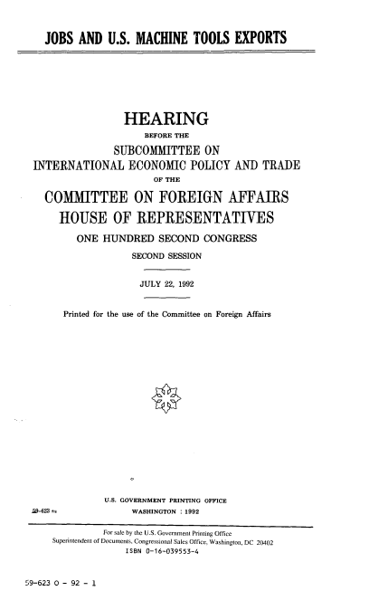 handle is hein.cbhear/jusmte0001 and id is 1 raw text is: JOBS AND U.S. MACHINE TOOLS EXPORTS

HEARING
BEFORE THE
SUBCOMMITTEE ON
INTERNATIONAL ECONOMIC POLICY AND TRADE
OF THE
COMMITTEE ON FOREIGN AFFAIRS
HOUSE OF REPRESENTATIVES
ONE HUNDRED SECOND CONGRESS
SECOND SESSION
JULY 22, 1992
Printed for the use of the Committee on Foreign Affairs

U.S. GOVERNMENT PRINTING OFFICE
WASHINGTON : 1992

L9-623 =

59-623 0 - 92 - 1

For sale by the U.S. Government Printing Office
Superintendent of Documents, Congressional Sales Office, Washington, DC 20402
ISBN 0-16-039553-4


