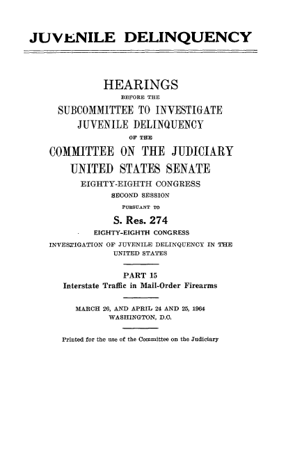 handle is hein.cbhear/juvdelqxv0001 and id is 1 raw text is: 



JUVENILE DELINQUENCY





              HEARINGS
                 BEFORE THE

     SUBCOMMITTEE TO INVESTIGATE

         JUVENILE DELINQUENCY
                   OF THE

    COMMITTEE ON     THE JUDICIARY

        UNITED STATES SENATE

          EIGHTY-EIGHTH CONGRESS
                SECOND SESSION
                  PURSUANT TO

                S. Res. 274
            EIGHTY-EIGHTH CONGRESS
    INVES'IGATION OF JUVENILE DELINQUENCY IN THE
                UNITED STATES


                  PART 15
      Interstate Traffic in Mail-Order Firearms


         MARCH 26, AND APRIL 24 AND 25, 1964
               WASHINGTON, D.C.


      Printed for the use of the Committee on the Judiciary


