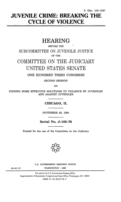 handle is hein.cbhear/jvcrmbk0001 and id is 1 raw text is: 

                                         S. HRG. 103-1087

 JUVENILE CRIME: BREAKING THE

           CYCLE OF VIOLENCE





                  HEARING
                     BEFORE THE

      SUBCOMMITTEE ON JUVENILE JUSTICE
                       OF THE

     COMMITTEE ON THE JUDICIARY

         UNITED STATES SENATE

         ONE HUNDRED THIRD CONGRESS

                   SECOND SESSION

                         ON

FINDING SOME EFFECTIVE SOLUTIONS TO VIOLENCE BY JUVENILES
                AND AGAINST JUVENILES


                    CHICAGO, IL


                  NOVEMBER 29, 1994


                  Serial No. J-103-76


        Printed for the use of the Committee on the Judiciary










              U.S. GOVERNMENT PRINTING OFFICE
 25-101 CC         WASHINGTON : 1996
              For sale by the U.S. Government Printing Office
      Superintendent of Documents, Congressional Sales Office, Washington, DC 20402
                  ISBN 0-16-052776-7


