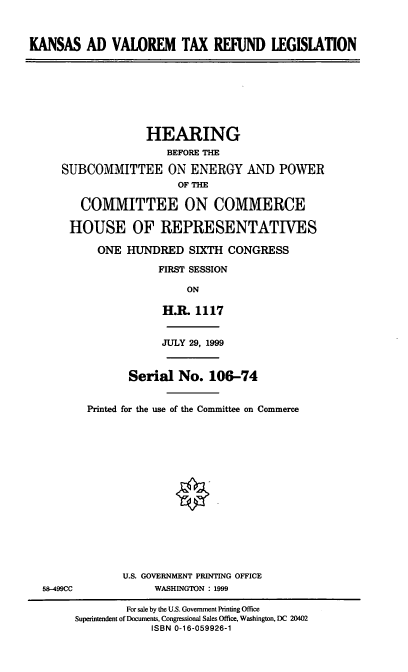 handle is hein.cbhear/kavtx0001 and id is 1 raw text is: KANSAS AD VALOREM TAX REFUND LEGISLATION

HEARING
BEFORE THE
SUBCOMMITTEE ON ENERGY AND POWER
OF THE
COMMITTEE ON COMMERCE
HOUSE OF REPRESENTATIVES
ONE HUNDRED SIXTH CONGRESS
FIRST SESSION
ON
H.R. 1117

JULY 29, 1999

Serial No. 106-74
Printed for the use of the Committee on Commerce

58-499CC

U.S. GOVERNMENT PRINTING OFFICE
WASHINGTON : 1999

For sale by the U.S. Government Printing Office
Superintendent of Documents, Congressional Sales Office, Washington, DC 20402
ISBN 0-16-059926-1


