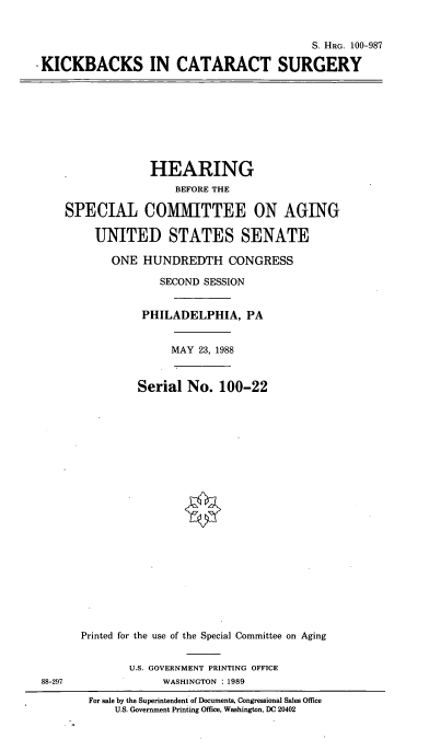 handle is hein.cbhear/kbcata0001 and id is 1 raw text is: S. HRG. 100-987
KICKBACKS IN CATARACT SURGERY

HEARING
BEFORE THE
SPECIAL COMMITTEE ON AGING
UNITED STATES SENATE
ONE HUNDREDTH CONGRESS
SECOND SESSION
PHILADELPHIA, PA

MAY 23, 1988

Serial No. 100-22
Printed for the use of the Special Committee on Aging

U.S. GOVERNMENT PRINTING OFFICE
WASHINGTON : 1989

88-297

For sale by the Superintendent of Documents, Congressional Sales Office
U.S. Government Printing Office, Washington, DC 20402


