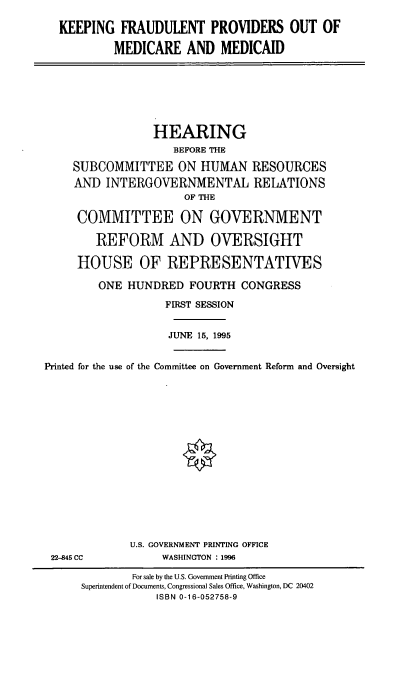 handle is hein.cbhear/kfpmm0001 and id is 1 raw text is: KEEPING FRAUDULENT PROVIDERS OUT OF
MEDICARE AND MEDICAID
HEARING
BEFORE THE
SUBCOMMITTEE ON HUMAN RESOURCES
AND INTERGOVERNMENTAL RELATIONS
OF THE
COMMITTEE ON GOVERNMENT
REFORM AND OVERSIGHT
HOUSE OF REPRESENTATIVES
ONE HUNDRED FOURTH CONGRESS
FIRST SESSION
JUNE 15, 1995
Printed for the use of the Committee on Government Reform and Oversight
U.S. GOVERNMENT PRINTING OFFICE
22-845 CC           WASHINGTON : 1996
For sale by the U.S. Government Printing Office
Superintendent of Documents, Congressional Sales Office, Washington, DC 20402
ISBN 0-16-052758-9


