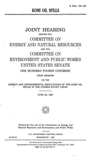 handle is hein.cbhear/kmis0001 and id is 1 raw text is: S. HRG. 104-195
KOMI OIL SPILLS

JOINT HEARING
BEFORE THE
COMMITTEE ON
ENERGY AND NATURAL RESOURCES
AND THE
COMMITTEE ON
ENVIRONMENT AND PUBLIC WORKS
UNITED STATES SENATE
ONE HUNDRED FOURTH CONGRESS
FIRST SESSION
ON THE
ENEJIGY AND ENVIRONMENTAL IMPLICATIONS OF THE KOMI OIL
SPILLS IN THE FORMER SOVIET UNION

20-215 CC

JUNE 29, 1995
Printed for the use of the Committees on Energy and
Natural Resources and Environment and Public Works
U.S. GOVERNMENT PRINTING OFFICE
WASHINGTON : 1995

For sale by the U.S. Government Printing Office
Superintendent of Documents, Congressional Sales Office, Washington, DC 20402
ISBN 0-16-047743-3


