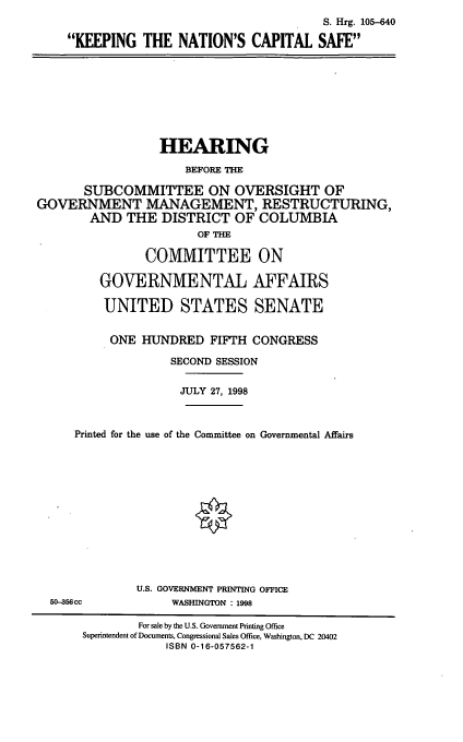 handle is hein.cbhear/kncs0001 and id is 1 raw text is: S. Hrg. 105-640
KEEPING THE NATION'S CAPITAL SAFE

HEARING
BEFORE THE
SUBCOMMITTEE ON OVERSIGHT OF
GOVERNMENT MANAGEMENT, RESTRUCTURING,
AND THE DISTRICT OF COLUMBIA
OF THE
COMMITTEE ON
GOVERNMENTAL AFFAIRS
UNITED STATES SENATE
ONE HUNDRED FIFTH CONGRESS
SECOND SESSION
JULY 27, 1998
Printed for the use of the Committee on Governmental Affairs

50-356cc

U.S. GOVERNMENT PRINTING OFFICE
WASHINGTON : 1998

For sale by the U.S. Government Printing Office
Superintendent of Documents, Congressional Sales Office, Washington, DC 20402
ISBN 0-16-057562-1


