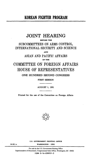handle is hein.cbhear/knfp0001 and id is 1 raw text is: KOREAN FIGHTER PROGRAM
JOINT HEARING
BEFORE THE
SUBCOMMITTEES ON ARMS CONTROL,
INTERNATIONAL SECURITY AND SCIENCE
AND
ASIAN AND PACIFIC AFFAIRS
OF THE
COMMITTEE ON FOREIGN AFFAIRS
HOUSE OF REPRESENTATIVES
ONE HUNDRED SECOND CONGRESS
FIRST SESSION
AUGUST 1, 1991
Printed for the use of the Committee on Foreign Affairs
U.S. GOVERNMENT PRINTING OFFICE
55-641 a             WASHINGTON :1992
For sale by the U.S. Government Printing Office
Superintendent of Documents, Congressional Sales Office, Washington, DC 20402
ISBN 0-16-038931-3


