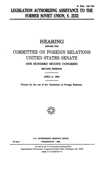 handle is hein.cbhear/laafsu0001 and id is 1 raw text is: S. Hi . 102-7386
LEGISLATION AUTHORIZING ASSISTANCE TO THE
FORMER SOVIET UNION, S. 2532

HEARING
BEFORE THE
COMMITTEE ON FOREIGN RELATIONS
UNITED STATES SENATE
ONE HUNDRED SECOND CONGRESS
SECOND SESSION
APRIL 9, 1992
Printed for the use of the Committee on Foreign Relations

U.S. GOVERNMENT PRINTING OFFICE
WASHINGTON : 199

M4-441CC

For sale by the U.S. Government Printing Office
Superintendent of Documents, Congressional Sales Office, Washington, DC 20402
ISBN 0-16-039107-5


