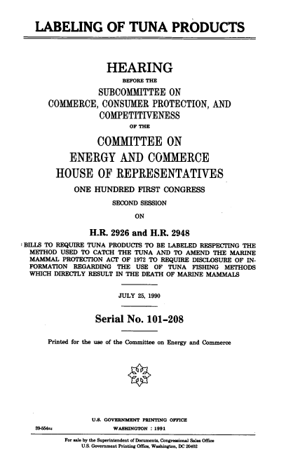 handle is hein.cbhear/labtuna0001 and id is 1 raw text is: LABELING OF TUNA PRODUCTS
HEARING
BEFORE THE
SUBCOMMITTEE ON
COMMERCE, CONSUMER PROTECTION, AND
COMPETITIVENESS
OF THE
COMMITTEE ON
ENERGY AND COMMERCE
HOUSE OF REPRESENTATIVES
ONE HUNDRED FIRST CONGRESS
SECOND SESSION
ON
H.R. 2926 and H.R. 2948
BILLS TO REQUIRE TUNA PRODUCTS TO BE LABELED RESPECTING THE
METHOD USED TO CATCH THE TUNA AND TO AMEND THE MARINE
MAMMAL PROTECTION ACT OF 1972 TO REQUIRE DISCLOSURE OF IN-
FORMATION REGARDING THE USE OF TUNA FISHING METHODS
WHICH DIRECTLY RESULT IN THE DEATH OF MARINE MAMMALS
JULY 25, 1990
Serial No. 101-208
Printed for the use of the Committee on Energy and Commerce
U.S. GOVERNMENT PRINTING OFFICE
39-564u           WASHINGTON : 1991
For sale by the Superintendent of Documents, Congressional Sales Office
U.S. Government Printing Office, Washington, DC 20402


