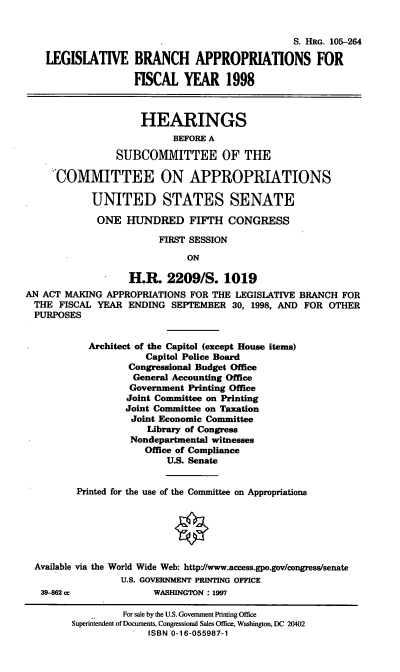 handle is hein.cbhear/lbaviii0001 and id is 1 raw text is: S. HRG. 105-264
LEGISLATIVE BRANCH APPROPRIATIONS FOR
FISCAL YEAR 1998
HEARINGS
BEFORE A
SUBCOMMITTEE OF THE
COMMITTEE ON APPROPRIATIONS
UNITED STATES SENATE
ONE HUNDRED FIFTH CONGRESS
FIRST SESSION
ON
H.R. 2209/S. 1019
AN ACT MAKING APPROPRIATIONS FOR THE LEGISLATIVE BRANCH FOR
THE FISCAL YEAR ENDING SEPTEMBER 30, 1998, AND FOR OTHER
PURPOSES
Architect of the Capitol (except House items)
Capitol Police Board
Congressional Budget Office
General Accounting Office
Government Printing Office
Joint Committee on Printing
Joint Committee on Taxation
Joint Economic Committee
Library of Congress
Nondepartmental witnesses
Office of Compliance
U.S. Senate
Printed for the use of the Committee on Appropriations
Available via the World Wide Web: http://www.access.gpo.gov/congress/senate
U.S. GOVERNMENT PRINTING OFFICE
39-862 cc             WASHINGTON : 1997
For sale by the U.S. Government Printing Office
Superintendent of Documents, Congressional Sales Office, Washington, DC 20402
ISBN 0-16-055987-1


