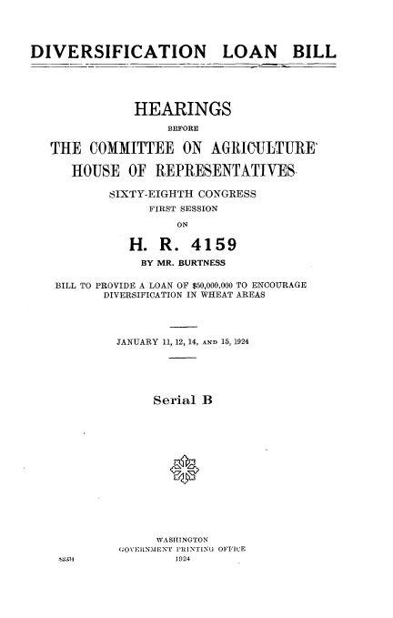 handle is hein.cbhear/lbdi0001 and id is 1 raw text is: 




DIVERSIFICATION LOAN BILL


            HEARINGS
                 BEFORE


THE COMMITTEE ON AGRICULTUIRE'

   HOUSE OF REPRESENTATIVES-

        SIXTY-EIGHTH CONGRESS
              FIRST SESSION
                  ON


           H. R. 4159
             BY MR. BURTNESS

 BILL TO PROVIDE A LOAN OF $50,000,000 TO ENCOURAGE
       DIVERSIFICATION IN WHEAT AREAS




         JANUARY 11, 12, 14, AND 15, 1924






               Serial B






                 (







               WASHINGTON
          (;O\'ElRNMENT PRINTING OFFICE
 'S2:&34          1924



