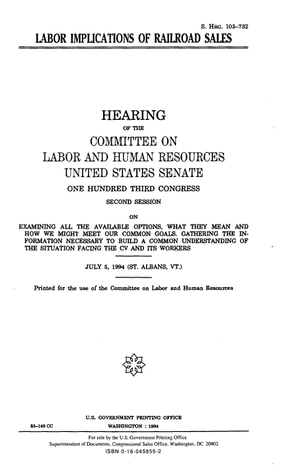 handle is hein.cbhear/lbimrails0001 and id is 1 raw text is: 


                                             S. HRG. 103-732

    LABOR IMPLICATIONS OF RAILROAD SALES










                    HEARING
                          OF TE

                  COMMITTEE ON

      LABOR AND HUMAN RESOURCES

           UNITED STATES SENATE

           ONE HUNDRED THIRD CONGRESS

                     SECOND SESSION

                           ON
EXAMINING ALL THE AVAILABLE OPTIONS, WHAT THEY MEAN AND
HOW WE MIGHT MEET OUR COMMON GOALS. GATHERING THE IN-
FORMATION NECESSARY TO BUILD A COMMON UNDERSTANDING OF
THE SITUATION FACING THE CV AND ITS WORKERS

                JULY 5, 1994 (ST. ALBANS, VT.)


    Printed for the use of the Committee on Labor and Human Resources

















                U.S. GOVERNMENT PRINTING OFFICE
   83-149 CC          WASHINGTON : 1994
                 For sale by the U.S. Government Printing Office
        Superintendent of Documents, Congressional Sales Office, Washingon. DC 20402
                     ISBN 0-16-045855-2


