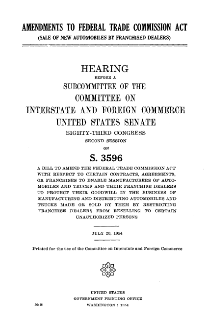 handle is hein.cbhear/ldmm0001 and id is 1 raw text is: 




AMENDMENTS TO FEDERAL TRADE COMMISSION ACT

     (SALE OF NEW AUTOMOBILES BY FRANCHISED DEALERS)






                  HEARING
                      BEFORE A

             SUBCOMMvITTEE OF THE

                COMMITTEE ON

 INTERSTATE AND FOREIGN COMMERCE

          UNITED STATES SENATE

             EIGHTY-THIRD CONGRESS
                   SECOND SESSION
                         ON

                     S. 3596

     A BILL TO AMEND THE FEDERAL TRADE COMMISSION ACT
     WITH RESPECT TO CERTAIN CONTRACTS, AGREEMENTS,
     OR FRANCHISES TO ENABLE MANUFACTURERS OF AUTO-
     MOBILES AND TRUCKS AND THEIR FRANCHISE DEALERS
     TO PROTECT THEIR GOODWILL IN THE BUSINESS OF
     MANUFACTURING AND DISTRIBUTING AUTOMOBILES AND
     TRUCKS MADE OR SOLD BY THEM BY RESTRICTING
     FRANCHISE DEALERS FROM RESELLING TO CERTAIN
                UNAUTHORIZED PERSONS


                     JULY 20, 1954


   -Printed for the use of the Committee on Interstate and Foreign Commerce



                        *




                     UNITED STATES
                GOVERNMENT PRINTING OFFICE
    50416           WASHINGTON : 1954


