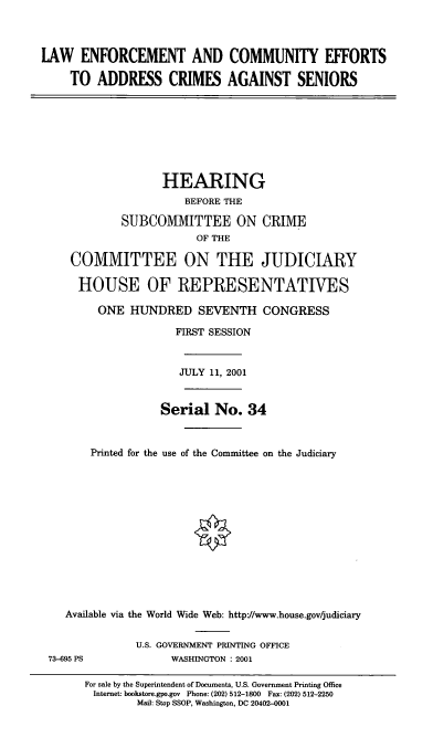 handle is hein.cbhear/lecea0001 and id is 1 raw text is: LAW ENFORCEMENT AND COMMUNITY EFFORTS
TO ADDRESS CRIMES AGAINST SENIORS

HEARING
BEFORE THE
SUBCOMMITTEE ON CRIME
OF THE
COMMITTEE ON THE JUDICIARY
HOUSE OF REPRESENTATIVES
ONE HUNDRED SEVENTH CONGRESS
FIRST SESSION
JULY 11, 2001
Serial No. 34
Printed for the use of the Committee on the Judiciary
Available via the World Wide Web: http://www.house.gov/judiciary

73-695 PS

U.S. GOVERNMENT PRINTING OFFICE
WASHINGTON : 2001

For sale by the Superintendent of Documents, U.S. Government Printing Office
Internet: bookstore.gpo.gov Phone: (202) 512-1800 Fax: (202) 512-2250
Mail: Stop SSOP, Washington, DC 20402-0001


