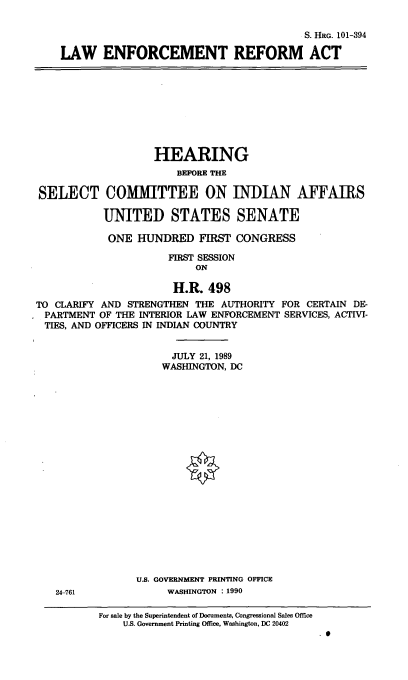 handle is hein.cbhear/lera0001 and id is 1 raw text is: S. HRG. 101-394
LAW ENFORCEMENT REFORM ACT

HEARING
BEFORE THE
SELECT COMIMITTEE ON INDIAN AFFAIRS
UNITED STATES SENATE
ONE HUNDRED FIRST CONGRESS
FIRST SESSION
ON
H.R. 498
TO CLARIFY AND STRENGTHEN THE AUTHORITY FOR CERTAIN DE-
PARTMENT OF THE INTERIOR LAW ENFORCEMENT SERVICES, ACTIVI-
TIES, AND OFFICERS IN INDIAN COUNTRY
JULY 21, 1989
WASHINGTON, DC

U.S. GOVERNMENT PRINTING OFFICE
WASHINGTON : 1990

24-761

For sale by the Superintendent of Documents, Congressional Sales Office
U.S. Government Printing Office, Washington, DC 20402

.0


