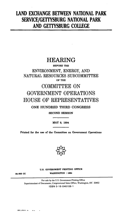 handle is hein.cbhear/lexgtybc0001 and id is 1 raw text is: LAND EXCHANGE BETWEEN NATIONAL PARK
SERVICE/GETIYSBURG NATIONAL PARK
AND GETIYSBURG COLLEGE

HEARING
BEFORE THE
ENVIRONMENT, ENERGY, AND
NATURAL RESOURCES SUBCOMMITTEE
OF THE
COMMITTEE ON
GOVERNMENT OPERATIONS
HOUSE OF REPRESENTATIVES
ONE HUNDRED THIRD CONGRESS
SECOND SESSION

MAY 9, 1994

Printed for the use of the Committee on Government Operations

U.S. GOVERNMENT PRINTING OFFICE
WASHINGTON : 1994

84-003 CC

For sale by the U.S. Government Printing Office
Superintendent of Documents, Congressional Sales Office, Washington, DC 20402
ISBN 0-16-046108-1

QA , -     -    -


