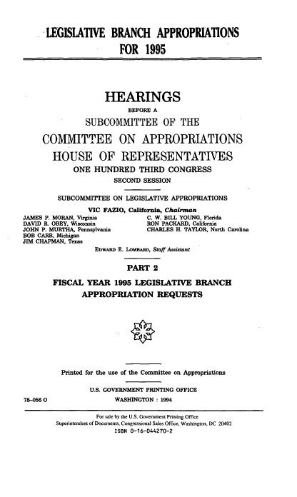 handle is hein.cbhear/lgbarp0001 and id is 1 raw text is: LEGISLATIVE BRANCH APPROPRIATIONS
FOR 1995

HEARINGS
BEFORE A
SUBCOMMITTEE OF THE
COMMITTEE ON APPROPRIATIONS
HOUSE OF REPRESENTATIVES
ONE HUNDRED THIRD CONGRESS
SECOND SESSION
SUBCOMMITTEE ON LEGISLATIVE APPROPRIATIONS
VIC FAZIO, California, Chairman
JAMES P. MORAN, Virginia       C. W. BILL YOUNG, Florida
DAVID R. OBEY, Wisconsin       RON PACKARD, California
JOHN P. MURTHA, Pennsylvania   CHARLES H. TAYLOR, North Carolina
BOB CARR, Michigan
JIM CHAPMAN, Texas
EDWARD E. LOMBARD, Staff Assistant
PART 2
FISCAL YEAR 1995 LEGISLATIVE BRANCH

78-0560

APPROPRIATION REQUESTS
Printed for the use of the Committee on Appropriations
U.S. GOVERNMENT PRINTING OFFICE
WASHINGTON: 1994
For sale by the U.S. Government Printing Office
Superintendent of Documents, Congressional Sales Office, Washington, DC 20402
ISBN 0-16-044270-2


