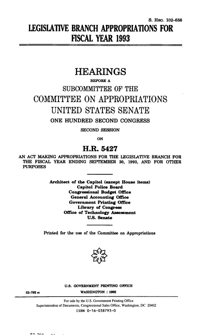 handle is hein.cbhear/lgbrnc0001 and id is 1 raw text is: S. Hac. 102-658
LEGISLATIVE BRANCH APPROPRIATIONS FOR
FISCAL YEAR 1993
HEARINGS
BEFORE A
SUBCOMMITTEE OF THE
COMMITTEE ON APPROPRIATIONS
UNITED STATES SENATE
ONE HUNDRED SECOND CONGRESS
SECOND SESSION
ON
H.R. 5427
AN ACT MAKING APPROPRIATIONS FOR THE LEGISLATIVE BRANCH FOR
THE FISCAL YEAR ENDING SEPTEMBER 30, 1993, AND FOR OTHER
PURPOSES
Architect of the Capitol (except House items)
Capitol Police Board
Congressional Budget Office
General Accounting Office
Government Printing Office
Library of Congress
Office of Technology Assessment
U.S. Senate
Printed for the use of the Committee on Appropriations
U.S. GOVERNMENT PRINTING OFFICE
62--792 cc           WASHINGTON : 1992
For sale by the U.S. Government Printing Office
Superintendent of Documents, Congressional Sales Office, Washington, DC 20402
ISBN 0-16-038793-0


