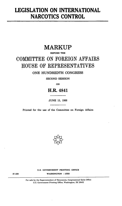 handle is hein.cbhear/lgintnc0001 and id is 1 raw text is: LEGISLATION ON INTERNATIONAL
NARCOTICS CONTROL

MARKUP
BEFORE THE
COMMITTEE ON FOREIGN AFFAIRS
HOUSE OF REPRESENTATIVES
ONE HUNDREDTH CONGRESS
SECOND SESSION
ON
H.R. 4841

JUNE 15, 1988
Printed for the use of the Committee on Foreign Affairs
U.S. GOVERNMENT PRINTING OFFICE
WASHINGTON :1988

For sale by the Superintendent of Documents, Congressional Sales Office
U.S. Government Printing Office, Washington, DC 20402

87-039


