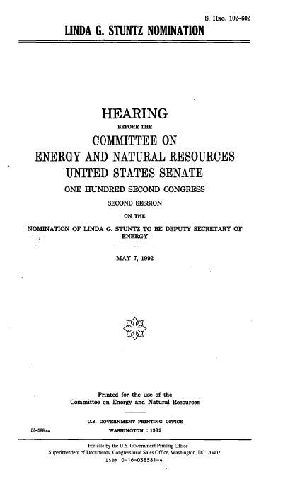 handle is hein.cbhear/lgsnom0001 and id is 1 raw text is: S. HRG. 102-602
LINDA G. STUNTZ NOMINATION

HEARING
BEFORE THE
COMMITTEE ON
ENERGY AND NATURAL RESOURCES
UNITED STATES SENATE
ONE HUNDRED SECOND CONGRESS
SECOND SESSION
ON THE

NOMINATION OF

LINDA G. STUNTZ TO BE DEPUTY SECRETARY OF
ENERGY

MAY 7, 1992

55-588 *

Printed for the use of the
Committee on Energy and Natural Resources
U.S. GOVERNMENT PRINTING OFFICE
WASHINGTON : 1992

For sale by the U.S. Govertnent Printing Office
Superintendent of Documents, Congressional Sales Office, Washington, DC 20402
ISBN 0-16-038581-4


