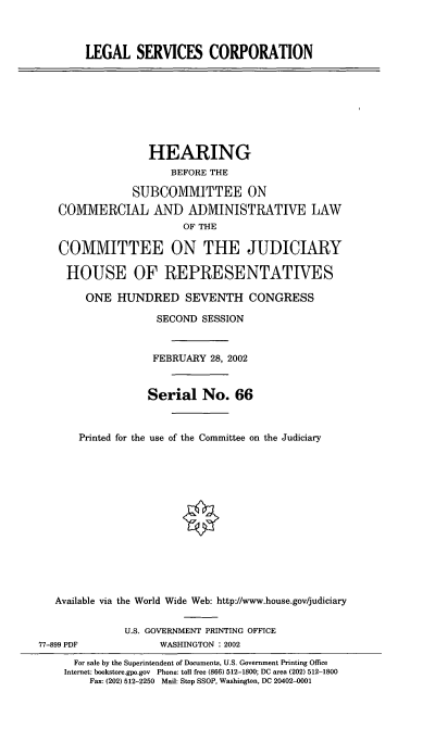 handle is hein.cbhear/lgsvc0001 and id is 1 raw text is: LEGAL SERVICES CORPORATION
HEARING
BEFORE THE
SUBCOMMITTEE ON
COMMERCIAL AND ADMINISTRATIVE LAW
OF THE
COMMITTEE ON THE JUDICIARY
HOUSE OF REPRESENTATIVES
ONE HUNDRED SEVENTH CONGRESS
SECOND SESSION
FEBRUARY 28, 2002
Serial No. 66
Printed for the use of the Committee on the Judiciary
Available via the World Wide Web: http://www.house.gov/judiciary
U.S. GOVERNMENT PRINTING OFFICE
77-899 PDF             WASHINGTON : 2002
For sale by the Superintendent of Documents, U.S. Government Printing Office
Internet: bookstore.gpo.gov Phone: toll free (866) 512-1800; DC area (202) 512-1800
Fax: (202) 512-2250 Mail: Stop SSOP, Washington, DC 20402-0001


