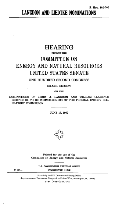 handle is hein.cbhear/lgtknom0001 and id is 1 raw text is: S. HRG. 102-700
LANGDON AND LIEDTKE NOMINATIONS

HEARING
BEFORE THE
COMMITTEE ON
ENERGY AND NATURAL RESOURCES
UNITED STATES SENATE
ONE HUNDRED SECOND CONGRESS
SECOND SESSION
ON THE
NOMINATIONS OF JERRY J. LANGDON AND WILLIAM CLARENCE
LIEDTKE III, TO BE COMMISSIONERS OF THE FEDERAL ENERGY REG-
ULATORY COMMISSION

JUNE 17, 1992
Printed for the use of the
Committee on Energy and Natural Resources
U.S. GOVERNMENT PRINTING OFFICE
WASHINGTON : 1992

57-257 .

For sale by the U.S. Government Printing Office
Superintendent of Documents, Congressional Sales Office, Washington, DC 20402
ISBN 0-16-038934-8


