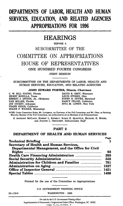 handle is hein.cbhear/lhhsii0001 and id is 1 raw text is: DEPARTMENTS OF LABOR, HEALTH AND HUMAN
SERVICES, EDUCATION, AND RELATED AGENCIES
APPROPRIATIONS FOR 1996
HEARINGS
BEFORE A
SUBCOMMITTEE OF THE
COMMITTEE ON APPROPRIATIONS
HOUSE OF REPRESENTATIVES
ONE HUNDRED FOURTH CONGRESS
FIRST SESSION
SUBCOMMITTEE ON THE DEPARTMENTS OF LABOR, HEALTH AND
HUMAN SERVICES, EDUCATION, AND RELATED AGENCIES
JOHN EDWARD PORTER, Illinois, Chairman
C. W. BILL YOUNG, Florida        DAVID R. OBEY, Wisconsin
HENRY BONILLA, Texas             LOUIS STOKES, Ohio
ERNEST J. ISTOOK, JR., Oklahoma  STENY H. HOYER, Maryland
DAN MILLER, Florida              NANCY PELOSI, California
JAY DICKEY, Arkansas             NITA M. LOWEY, New York
FRANK RIGGS, California
ROGER F. WICKER, Mississippi
NOTE: Under Committee Rules, Mr. Livingston, as Chairman of the Full Committee, and Mr. Obey, as Ranking
Minority Member of the Full Committee, are authorized to sit as Members of all Subcommittees.
S. ANTHONY MCCANN, ROBERT L. KNisELY, SUSAN E. QuANTIUs, MICHAEL K. MYERS,
and JOANNE L. ORNDORFF, Subcommittee Staff
PART 2
DEPARTMENT OF HEALTH AND HUMAN SERVICES
Page
Technical Briefing                      ..........1.......................1
Secretary of Health and Human Services,
Departmental Management, and the Office for Civil
Rights .......................................... 93
Health Care Financing Administration        ...............  295
Social Security Administration     ........................... 555
Administration for Children and Families ....        .........  791
Administration on Aging                    ....................  1327
Office of Inspector General     .......................... 1431
Special Tables          ................................... 1498
Printed for the use of the Committee on Appropriations
U.S. GOVERNMENT PRINTING OFFICE
91-1780                 WASHINGTON : 1995

For sale by the U.S. Government Printing Office
Superintendent of Documents, Congressional Sales Office, Washington, DC 20402
Termn-A- fl.nW'


