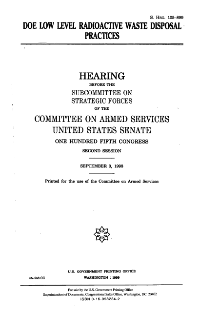 handle is hein.cbhear/llrwdp0001 and id is 1 raw text is: S. HRG. 105-899
DOE LOW LEVEL RADIOACTIVE WASTE DISPOSAL
PRACTICES
HEARING
BEFORE THE
SUBCOMMITTEE ON
STRATEGIC FORCES
OF THE
COMMITTEE ON ARMED SERVICES
UNITED STATES SENATE
ONE HUNDRED FIFTH CONGRESS
SECOND SESSION
SEPTEMBER 3, 1998
Printed for the use of the Committee on Armed Services
U.S. GOVERNMENT PRINTING OFFICE
55-258 CC             WASHINGTON : 1999
For sale by the U.S. Government Printing Office
Superintendent of Documents, Congressional Sales Office, Washington, DC 20402
ISBN 0-16-058234-2


